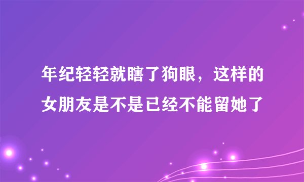 年纪轻轻就瞎了狗眼，这样的女朋友是不是已经不能留她了