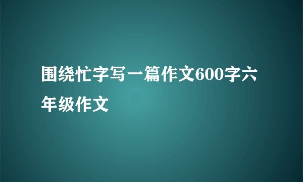 围绕忙字写一篇作文600字六年级作文