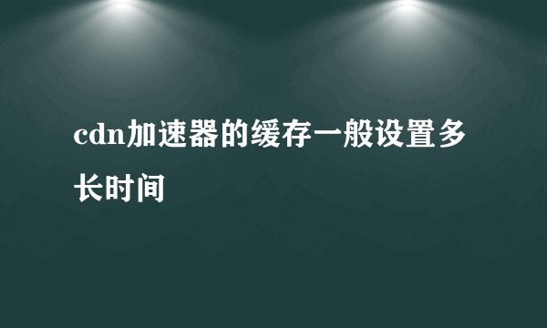 cdn加速器的缓存一般设置多长时间