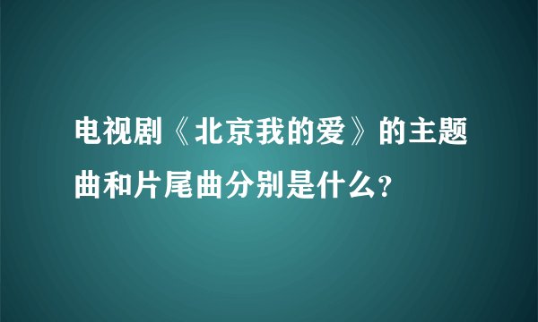 电视剧《北京我的爱》的主题曲和片尾曲分别是什么？