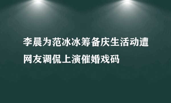 李晨为范冰冰筹备庆生活动遭网友调侃上演催婚戏码