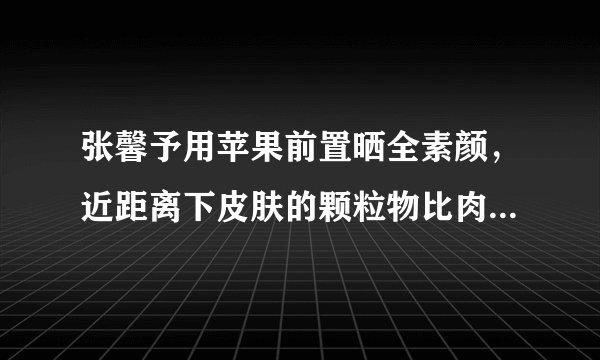 张馨予用苹果前置晒全素颜,近距离下皮肤的颗粒物比肉眼更真实