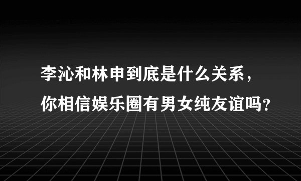 李沁和林申到底是什么关系，你相信娱乐圈有男女纯友谊吗？