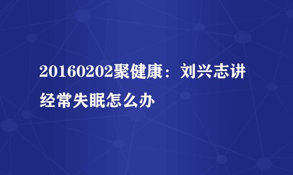 20160202聚健康：刘兴志讲经常失眠怎么办
