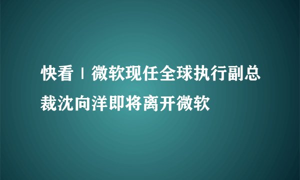 快看｜微软现任全球执行副总裁沈向洋即将离开微软