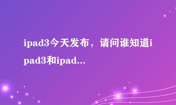 ipad3今天发布，请问谁知道ipad3和ipad2的差别？ （我要确切的）