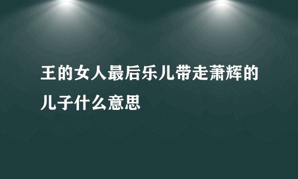 王的女人最后乐儿带走萧辉的儿子什么意思