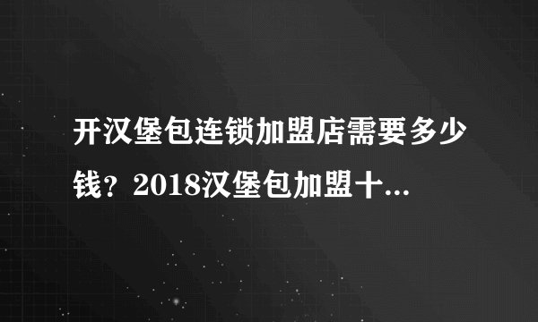 开汉堡包连锁加盟店需要多少钱？2018汉堡包加盟十大品牌推荐
