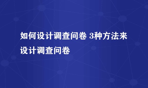 如何设计调查问卷 3种方法来设计调查问卷