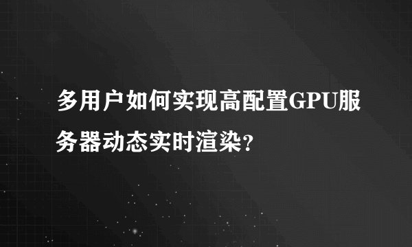多用户如何实现高配置GPU服务器动态实时渲染？