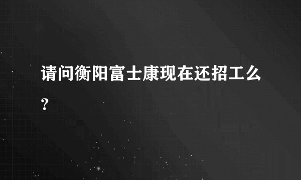 请问衡阳富士康现在还招工么？