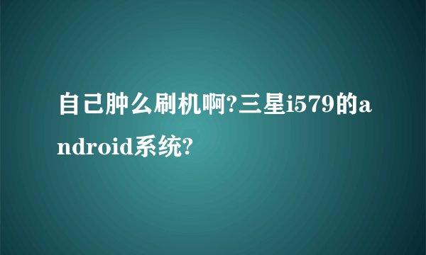 自己肿么刷机啊?三星i579的android系统?