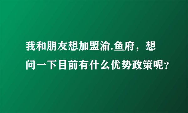 我和朋友想加盟渝.鱼府，想问一下目前有什么优势政策呢？
