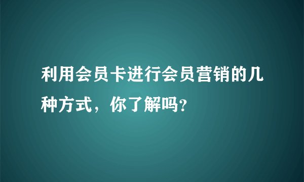 利用会员卡进行会员营销的几种方式，你了解吗？