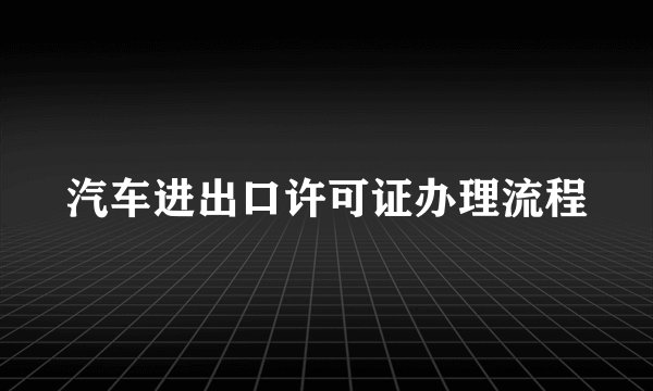 汽车进出口许可证办理流程
