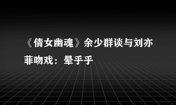 《倩女幽魂》余少群谈与刘亦菲吻戏：晕乎乎