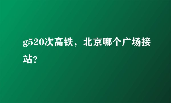 g520次高铁，北京哪个广场接站？