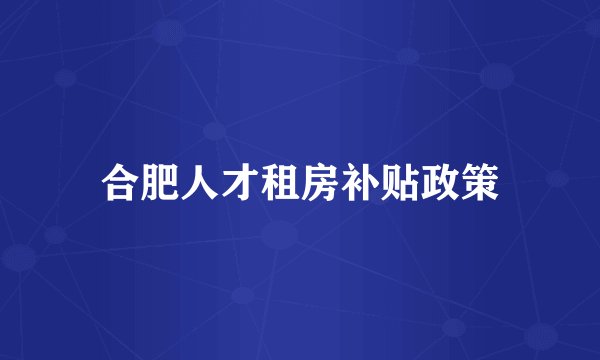合肥人才租房补贴政策
