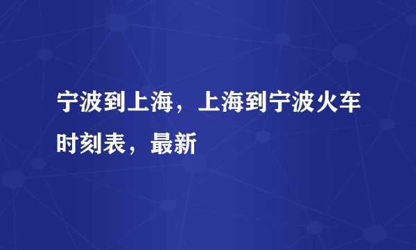 宁波到上海，上海到宁波火车时刻表，最新