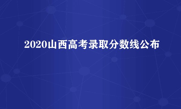 2020山西高考录取分数线公布