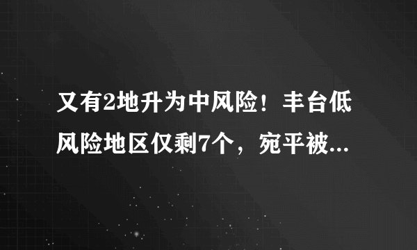 又有2地升为中风险！丰台低风险地区仅剩7个，宛平被中高风险重重包围