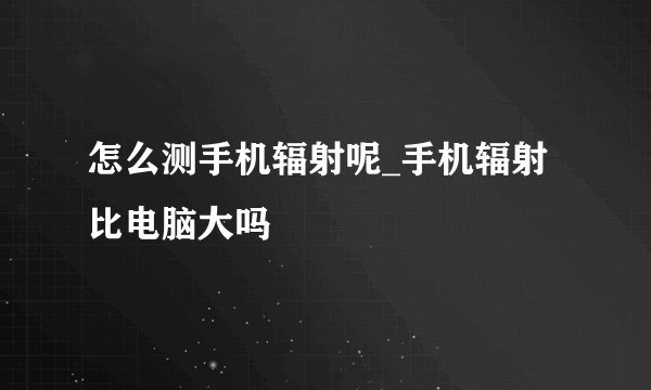 怎么测手机辐射呢_手机辐射比电脑大吗