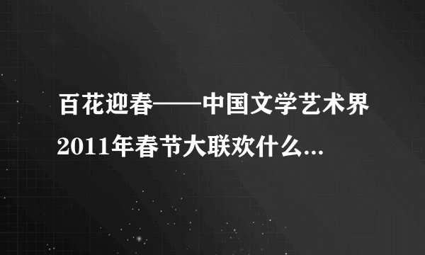 百花迎春——中国文学艺术界2011年春节大联欢什么准确时间播出