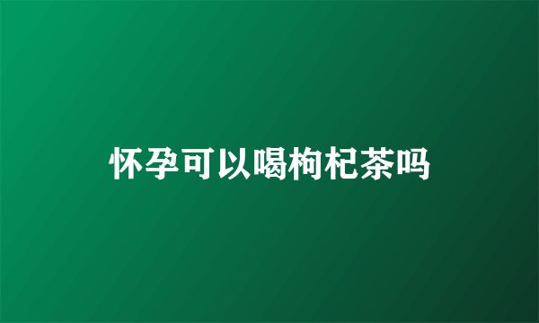 怀孕可以喝枸杞茶吗