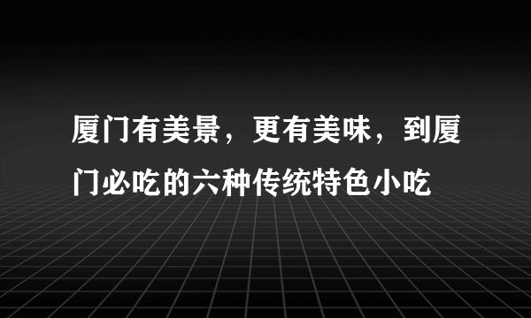 厦门有美景,更有美味,到厦门必吃的六种传统特色小吃