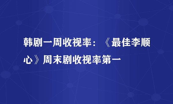 韩剧一周收视率：《最佳李顺心》周末剧收视率第一