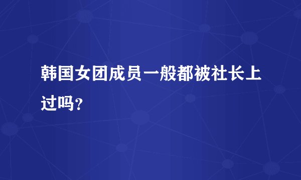 韩国女团成员一般都被社长上过吗？