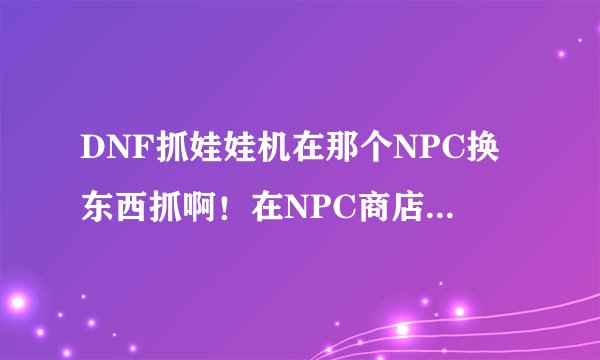 DNF抓娃娃机在那个NPC换东西抓啊！在NPC商店里换的还是接任务的……