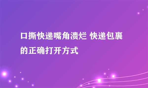 口撕快递嘴角溃烂 快递包裹的正确打开方式