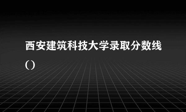西安建筑科技大学录取分数线()