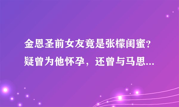 金恩圣前女友竟是张檬闺蜜？疑曾为他怀孕，还曾与马思纯互扇巴掌