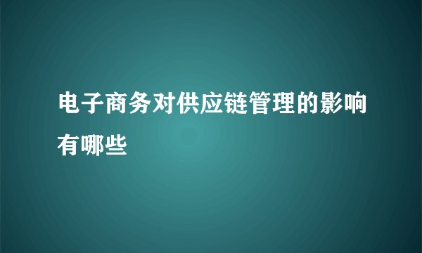 电子商务对供应链管理的影响有哪些
