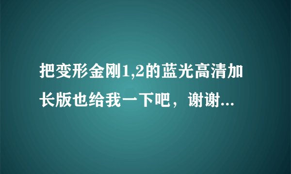 把变形金刚1,2的蓝光高清加长版也给我一下吧，谢谢！10多G的那种，不要太大。