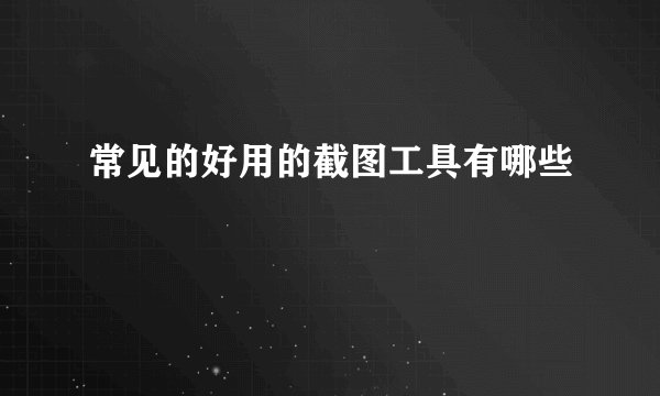常见的好用的截图工具有哪些