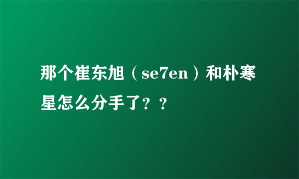 那个崔东旭（se7en）和朴寒星怎么分手了？？