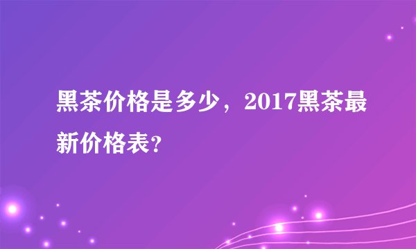 黑茶价格是多少，2017黑茶最新价格表？
