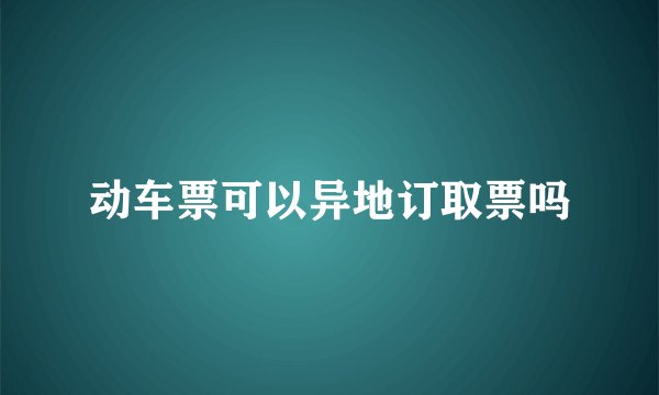 动车票可以异地订取票吗