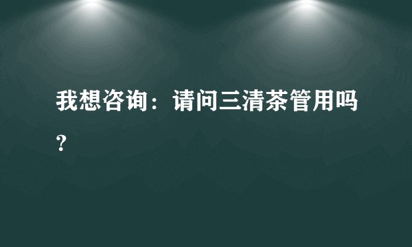 我想咨询：请问三清茶管用吗？