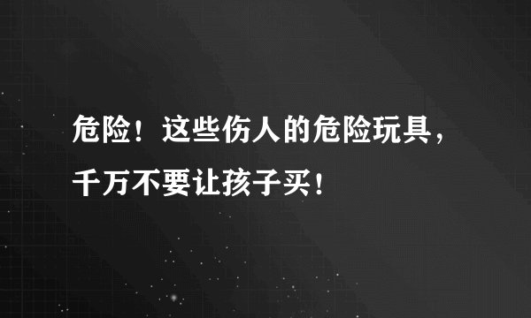 危险！这些伤人的危险玩具，千万不要让孩子买！