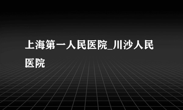 上海第一人民医院_川沙人民医院