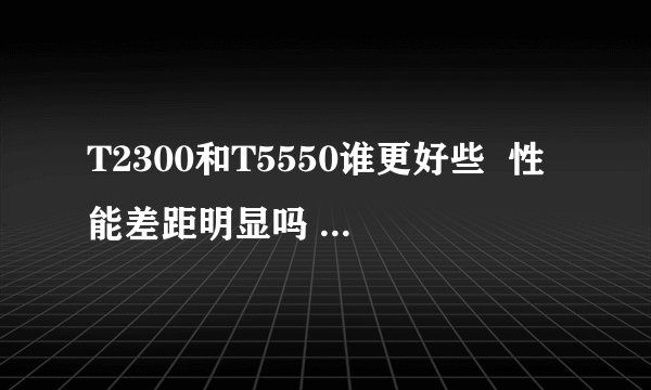 T2300和T5550谁更好些 性能差距明显吗 好在什么地方