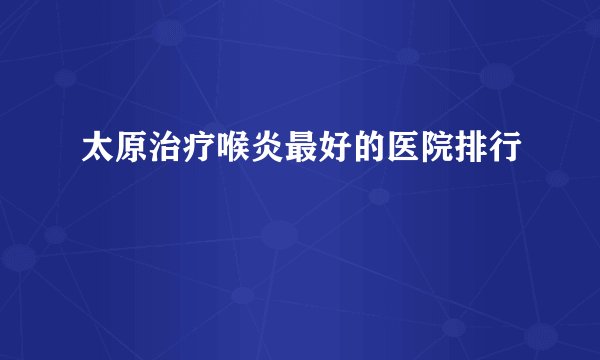 太原治疗喉炎最好的医院排行