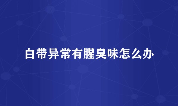 白带异常有腥臭味怎么办