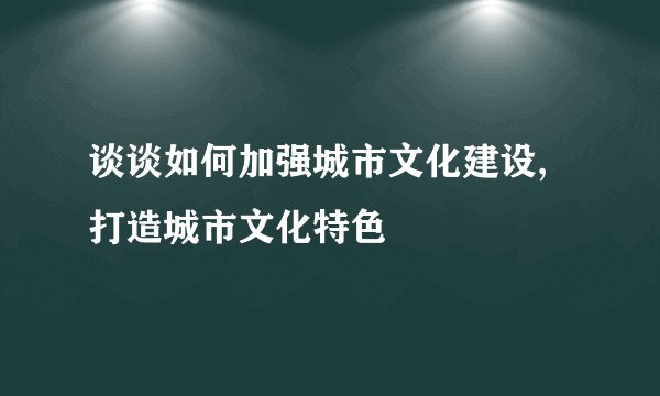 谈谈如何加强城市文化建设,打造城市文化特色