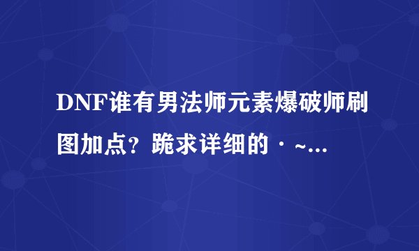 DNF谁有男法师元素爆破师刷图加点？跪求详细的·~！谢谢QQ645211509不要复制哦~！