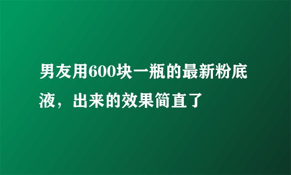 男友用600块一瓶的最新粉底液，出来的效果简直了